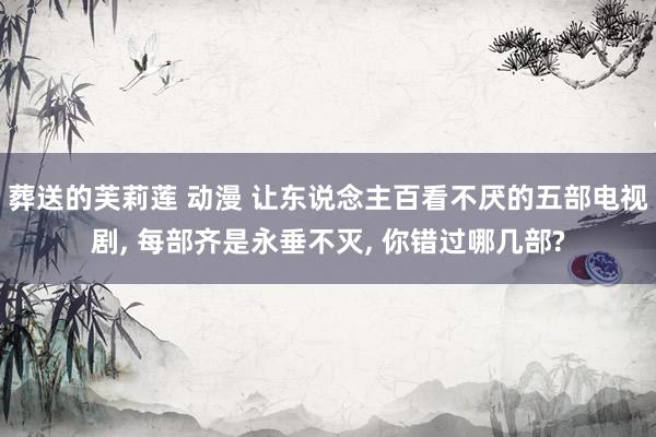 葬送的芙莉莲 动漫 让东说念主百看不厌的五部电视剧, 每部齐是永垂不灭, 你错过哪几部?