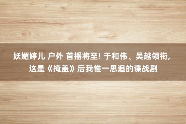 妖媚婷儿 户外 首播将至! 于和伟、吴越领衔, 这是《掩盖》后我惟一思追的谍战剧