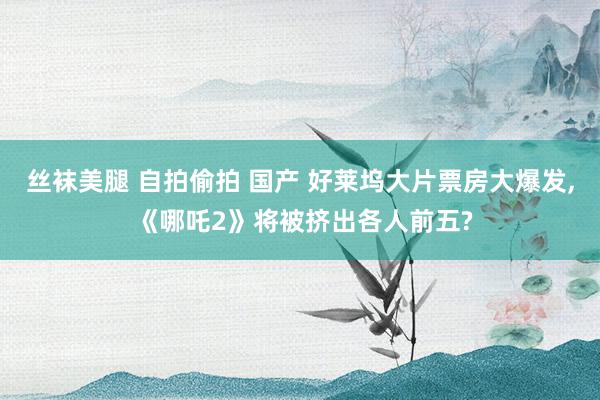 丝袜美腿 自拍偷拍 国产 好莱坞大片票房大爆发, 《哪吒2》将被挤出各人前五?