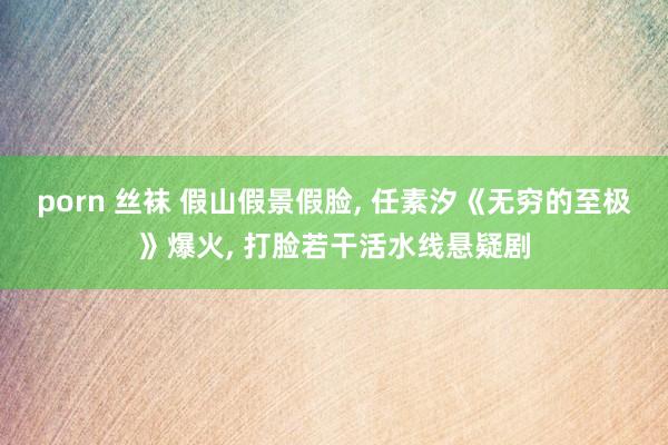 porn 丝袜 假山假景假脸, 任素汐《无穷的至极》爆火, 打脸若干活水线悬疑剧
