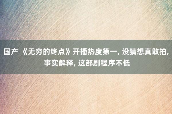 国产 《无穷的终点》开播热度第一, 没猜想真敢拍, 事实解释, 这部剧程序不低
