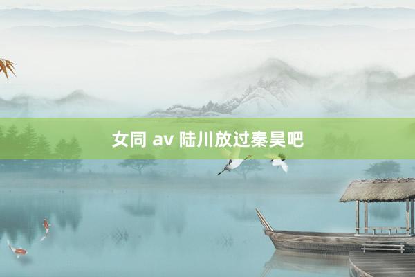 女同 av 陆川放过秦昊吧