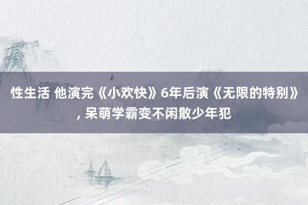 性生活 他演完《小欢快》6年后演《无限的特别》, 呆萌学霸变不闲散少年犯