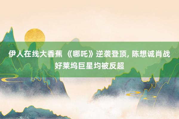 伊人在线大香蕉 《哪吒》逆袭登顶, 陈想诚肖战好莱坞巨星均被反超