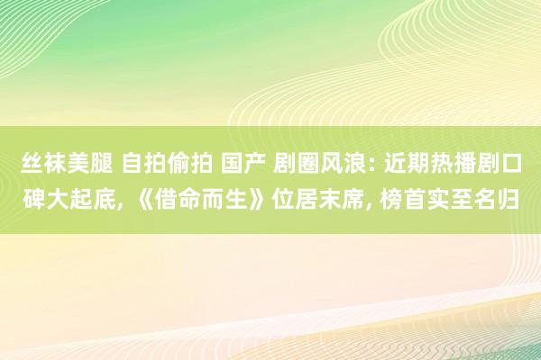 丝袜美腿 自拍偷拍 国产 剧圈风浪: 近期热播剧口碑大起底, 《借命而生》位居末席, 榜首实至名归