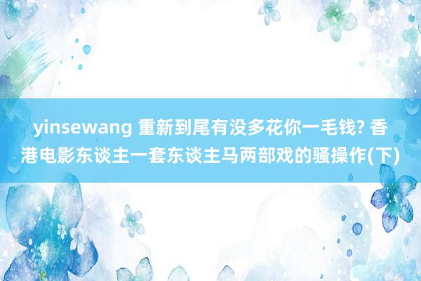 yinsewang 重新到尾有没多花你一毛钱? 香港电影东谈主一套东谈主马两部戏的骚操作(下)