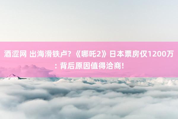 酒涩网 出海滑铁卢? 《哪吒2》日本票房仅1200万: 背后原因值得洽商!