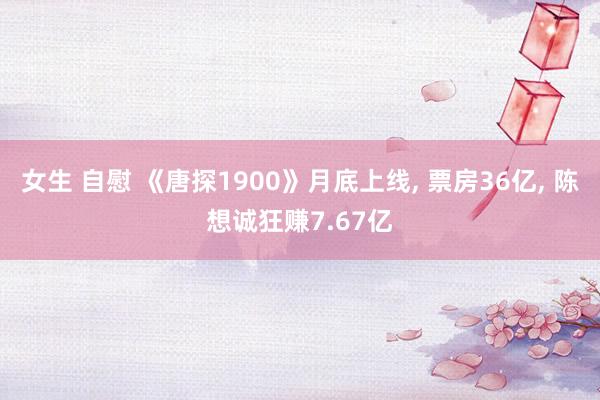 女生 自慰 《唐探1900》月底上线, 票房36亿, 陈想诚狂赚7.67亿