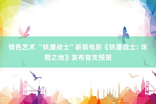 情色艺术 “铁鏖战士”新版电影《铁鏖战士: 诛戮之地》发布首支预报