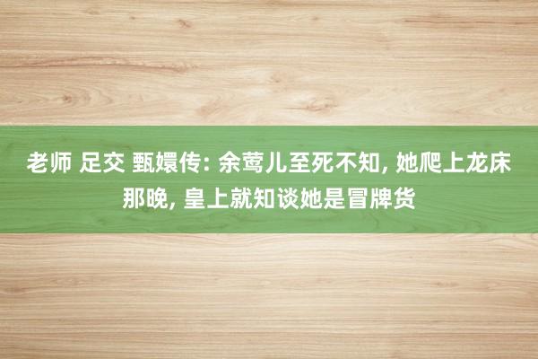 老师 足交 甄嬛传: 余莺儿至死不知, 她爬上龙床那晚, 皇上就知谈她是冒牌货