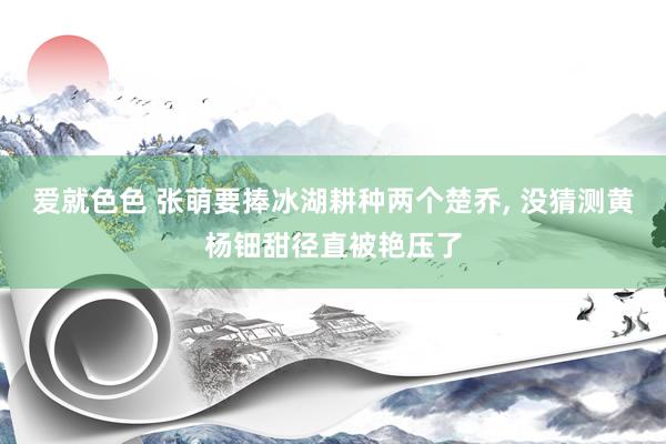 爱就色色 张萌要捧冰湖耕种两个楚乔, 没猜测黄杨钿甜径直被艳压了