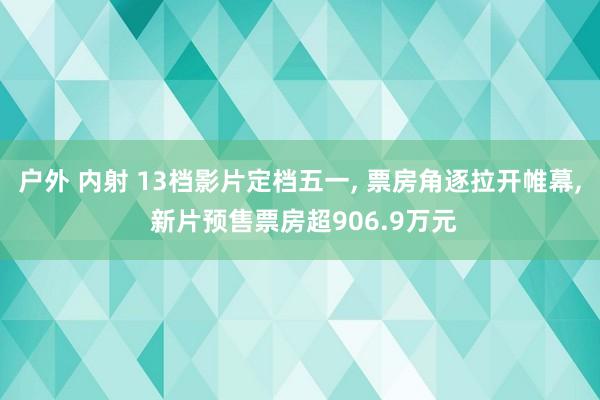 户外 内射 13档影片定档五一, 票房角逐拉开帷幕, 新片预售票房超906.9万元