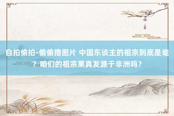 自拍偷拍-偷偷撸图片 中国东谈主的祖宗到底是谁？咱们的祖宗果真发源于非洲吗？