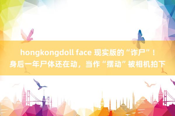 hongkongdoll face 现实版的“诈尸”！身后一年尸体还在动，当作“摆动”被相机拍下