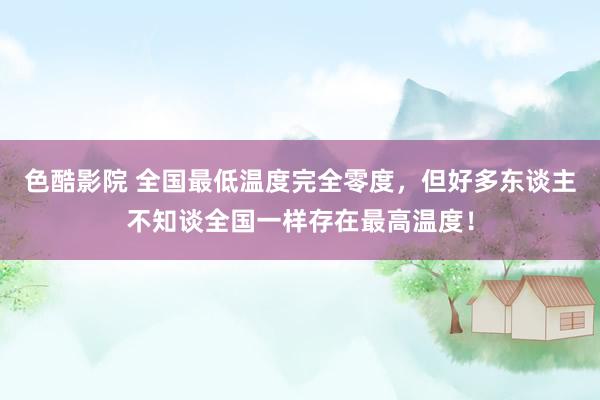 色酷影院 全国最低温度完全零度，但好多东谈主不知谈全国一样存在最高温度！