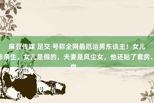麻豆传媒 足交 号称全网最厄运男东谈主！女儿非亲生，女儿是假的，夫妻是风尘女，他还贴了套房…