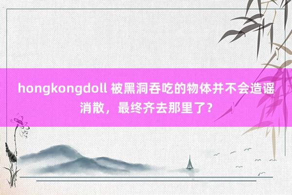 hongkongdoll 被黑洞吞吃的物体并不会造谣消散，最终齐去那里了？