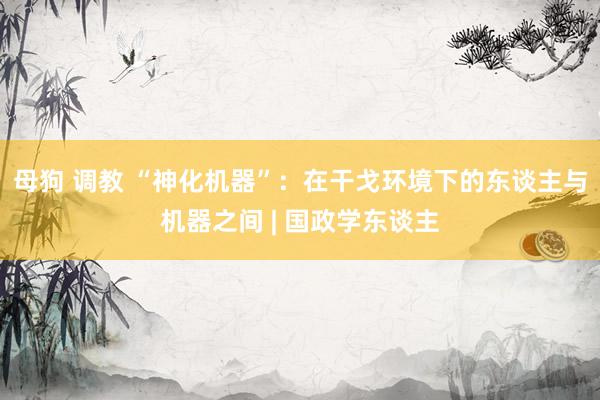 母狗 调教 “神化机器”：在干戈环境下的东谈主与机器之间 | 国政学东谈主