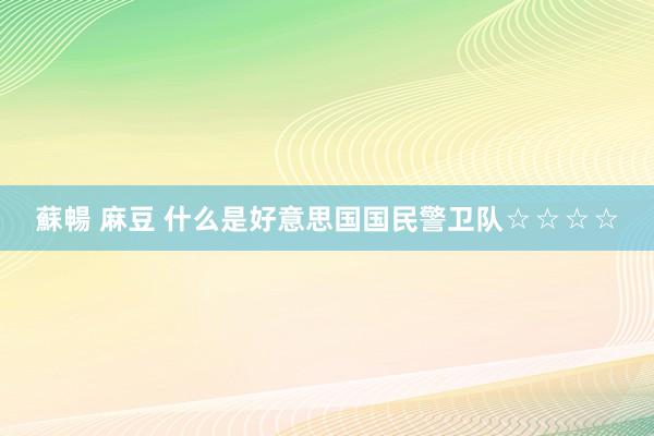 蘇暢 麻豆 什么是好意思国国民警卫队☆☆☆☆