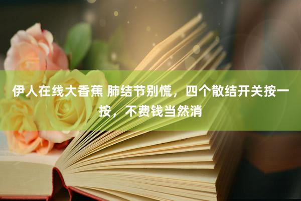 伊人在线大香蕉 肺结节别慌，四个散结开关按一按，不费钱当然消