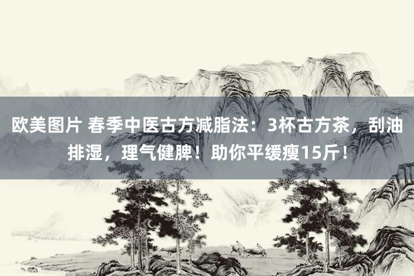 欧美图片 春季中医古方减脂法：3杯古方茶，刮油排湿，理气健脾！助你平缓瘦15斤！