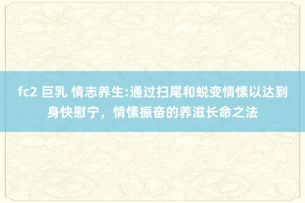 fc2 巨乳 情志养生:通过扫尾和蜕变情愫以达到身快慰宁,情愫振奋的养滋长命之法