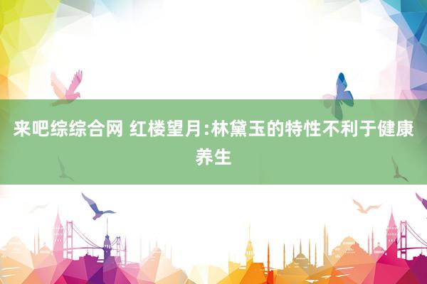 来吧综综合网 红楼望月:林黛玉的特性不利于健康养生