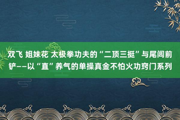 双飞 姐妹花 太极拳功夫的“二顶三挺”与尾闾前铲——以“直”养气的单操真金不怕火功窍门系列