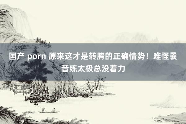 国产 porn 原来这才是转胯的正确情势！难怪曩昔练太极总没着力