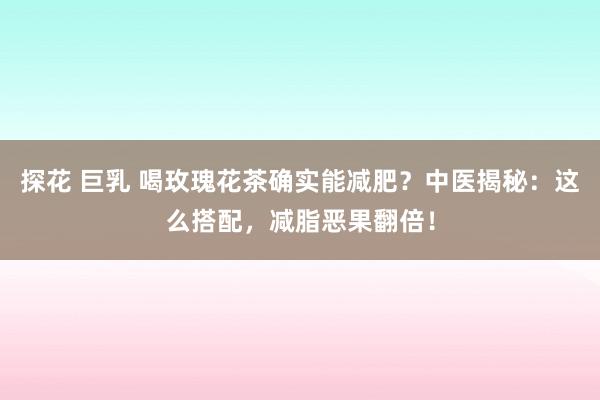 探花 巨乳 喝玫瑰花茶确实能减肥？中医揭秘：这么搭配，减脂恶果翻倍！