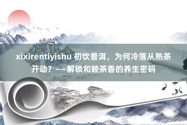 xixirentiyishu 初饮普洱，为何冷落从熟茶开动？——解锁和睦茶香的养生密码