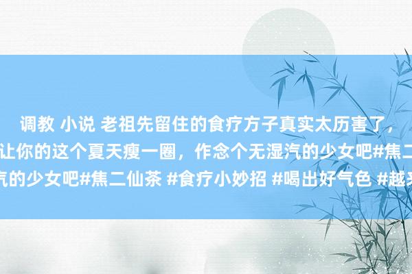 调教 小说 老祖先留住的食疗方子真实太历害了，姐妹们连忙安排起来，让你的这个夏天瘦一圈，作念个无湿汽的少女吧#焦二仙茶 #食疗小妙招 #喝出好气色 #越来越瘦 #