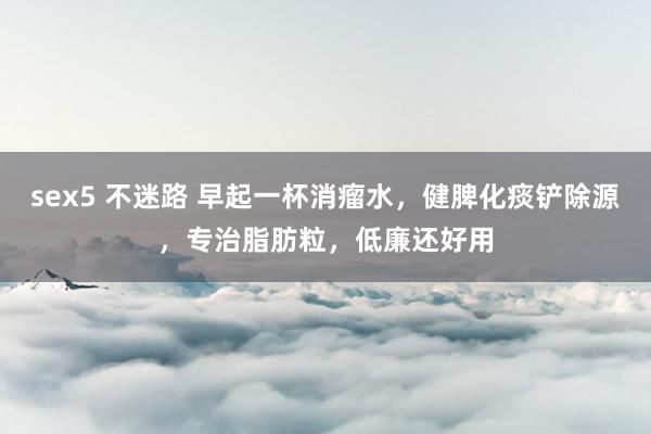 sex5 不迷路 早起一杯消瘤水,健脾化痰铲除源,专治脂肪粒,低廉还好用