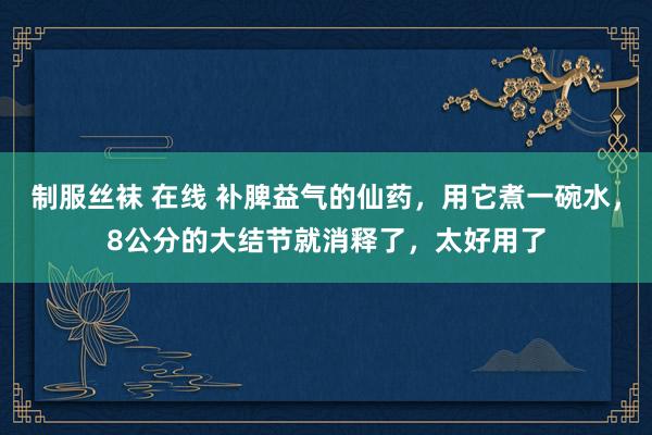 制服丝袜 在线 补脾益气的仙药,用它煮一碗水,8公分的大结节就消释了,太好用了
