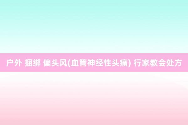 户外 捆绑 偏头风(血管神经性头痛) 行家教会处方