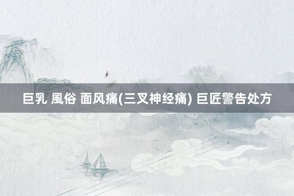 巨乳 風俗 面风痛(三叉神经痛) 巨匠警告处方