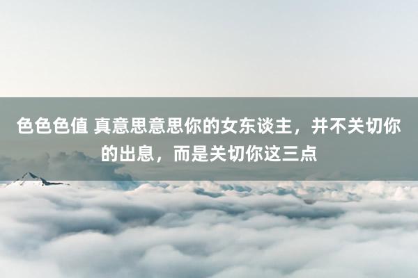 色色色值 真意思意思你的女东谈主，并不关切你的出息，而是关切你这三点