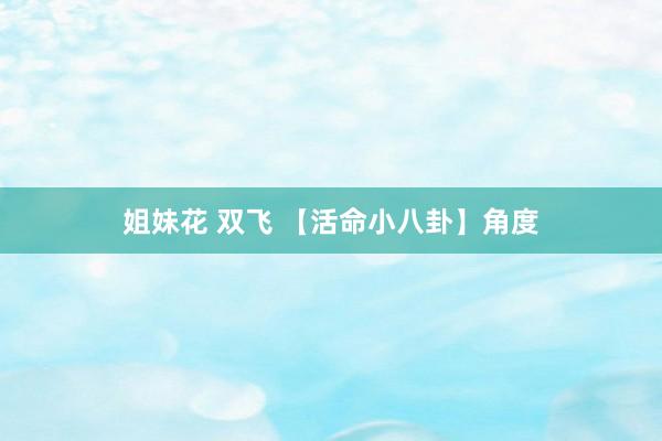 姐妹花 双飞 【活命小八卦】角度