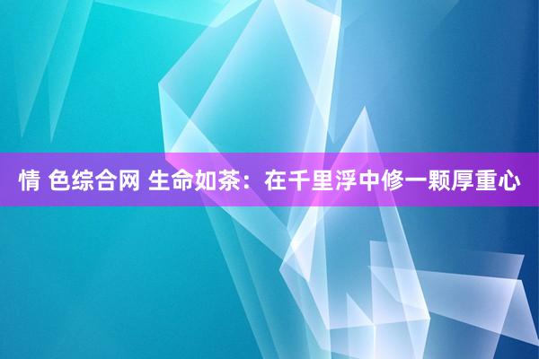 情 色综合网 生命如茶：在千里浮中修一颗厚重心
