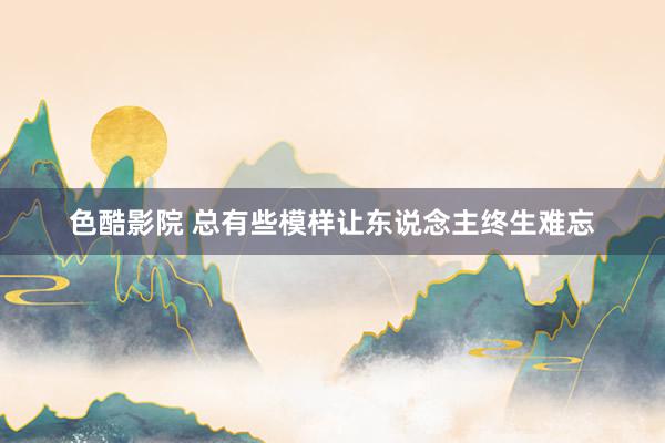 色酷影院 总有些模样让东说念主终生难忘