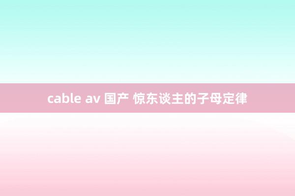 cable av 国产 惊东谈主的子母定律