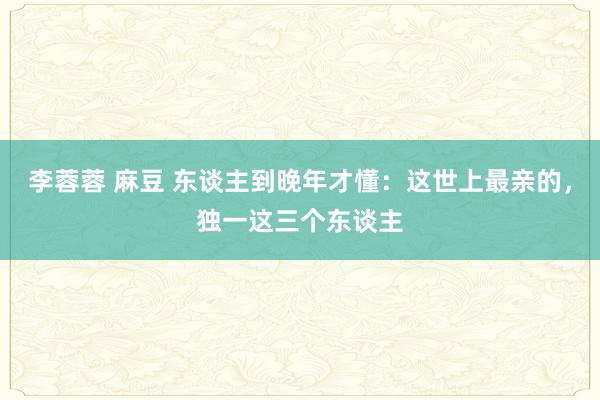 李蓉蓉 麻豆 东谈主到晚年才懂:这世上最亲的,独一这三个东谈主