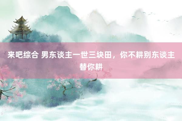 来吧综合 男东谈主一世三块田，你不耕别东谈主替你耕