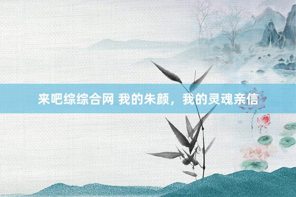 来吧综综合网 我的朱颜,我的灵魂亲信