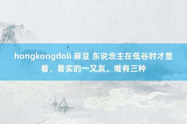 hongkongdoll 麻豆 东说念主在低谷时才显着，着实的一又友，唯有三种