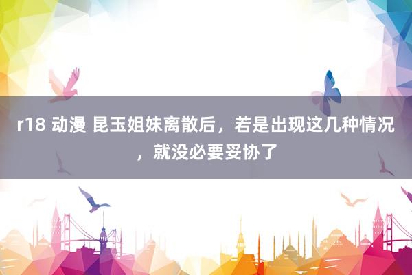 r18 动漫 昆玉姐妹离散后，若是出现这几种情况，就没必要妥协了