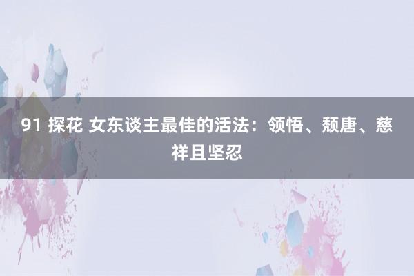 91 探花 女东谈主最佳的活法：领悟、颓唐、慈祥且坚忍