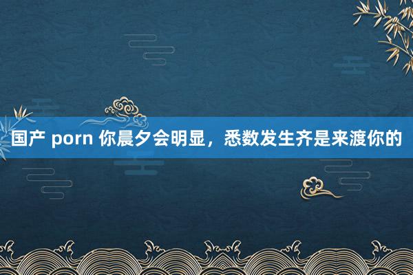 国产 porn 你晨夕会明显，悉数发生齐是来渡你的