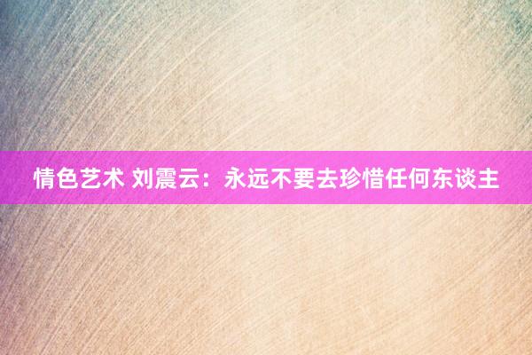 情色艺术 刘震云：永远不要去珍惜任何东谈主