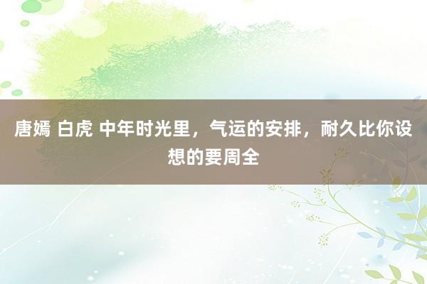 唐嫣 白虎 中年时光里，气运的安排，耐久比你设想的要周全